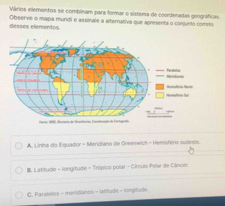 Vários elementos se combinam para formar o sistema de coordenadas geográficas.
Observe o mapa mundi e assinale a alternativa que apresenta o conjunto correto
desses elementos.
Mevidianos Parstelos
Hemisévio Norte
Hemistério Sul
A. Linha do Equador - Meridiano de Greenwich - Hemisfério sudeste.
B. Latitude - longitude - Trópico polar - Círculo Polar de Câncer.
C. Paralelos - meridianos - latitude - longitude.