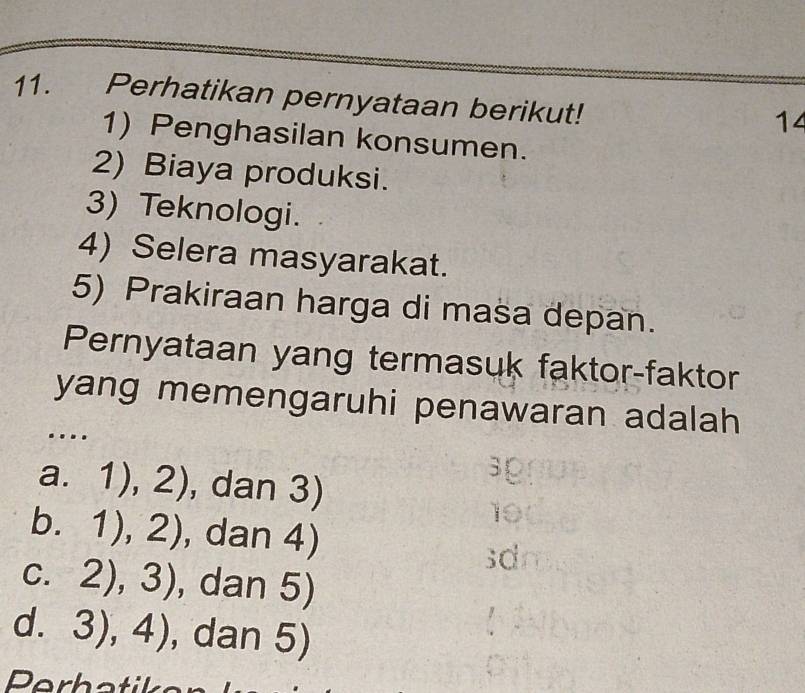 Perhatikan pernyataan berikut!
14
1) Penghasilan konsumen.
2) Biaya produksi.
3) Teknologi.
4) Selera masyarakat.
5) Prakiraan harga di masa depan.
Pernyataan yang termasuk faktor-faktor
yang memengaruhi penawaran adalah 
.
a. 1),2) , dan 3)
3p
10
b. 1),2) , dan 4)
sdn
C. 2),3) , dan 5)

d. 3),4) , dan 5)
Perhatika