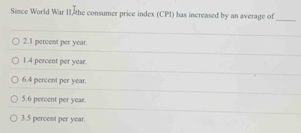 Since World War II the consumer price index (CPI) has increased by an average of
_
2. 1 percent per year.
1. 4 percent per year.
6. 4 percent per year.
5. 6 percent per year.
3. 5 percent per year.