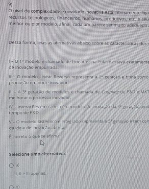 nível de complexidade e novidade inovativa está intimamente liga
recursos tecnológicos, financeiros, humanos, produtivos, etc. e seu
melhor ou pior modelo, afinal, cada um parece ser mu to adequado
Dessa forma, leias as afirmativas abaixo sobre as características dos
| - 0 1° modelo é chamado de Linear e sua ênfase estava exatamente
de inovação empurrada.
II - O modelo Linear Reverso representa a 2^9
produção um norte inovador. geração e tinha comb
Ⅲ - A. 3^8 geração de modelos e chamada de Coupling de P&D e MKT
melhorar o processo inovador.
IV - Interações em cadeia é o modelo de inovação da 4°
tempo de P&O, geração, tenr
V - O modelo Sistêmico e integrado representa a 5° geração e tem cor
da ideia de inovação aberta.
É correto o que se afirma:
Selecione uma alternativa:
a)
I, II e III apenas.
bì