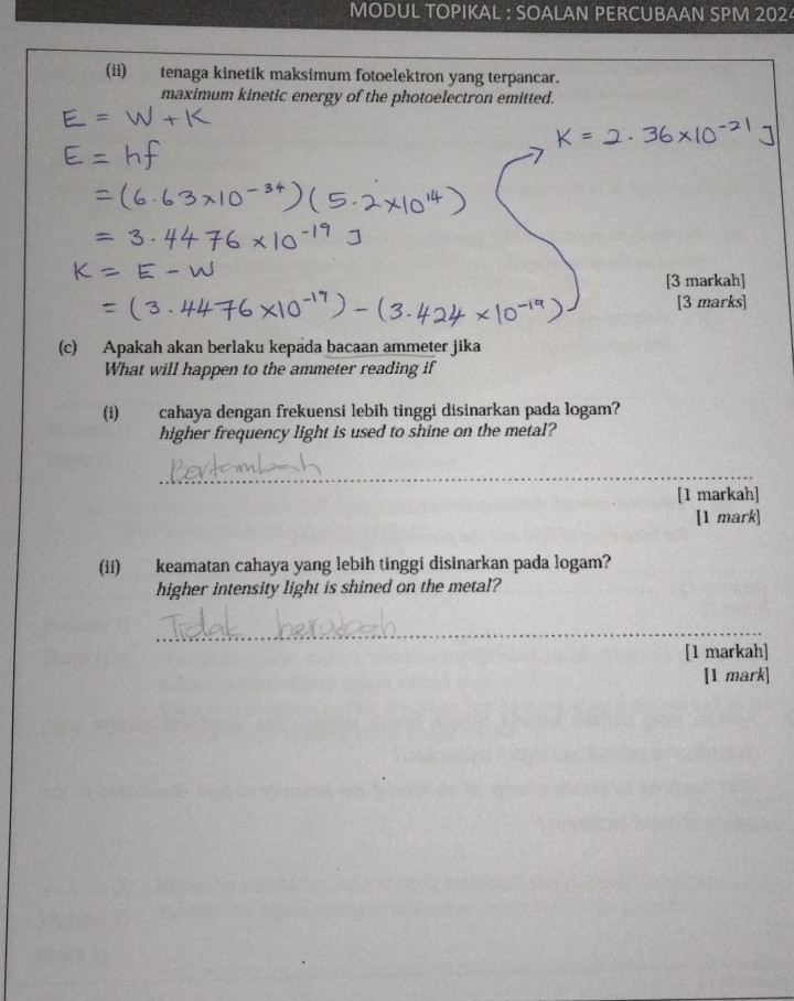 MODUL TOPIKAL : SOALAN PERCUBAAN SPM 2024 
(ii) tenaga kinetik maksimum fotoelektron yang terpancar. 
maximum kinetic energy of the photoelectron emitted. 
[3 markah] 
[3 marks] 
(c) Apakah akan berlaku kepada bacaan ammeter jika 
What will happen to the ammeter reading if 
(i) cahaya dengan frekuensi lebih tinggi disinarkan pada logam? 
higher frequency light is used to shine on the metal? 
_ 
[1 markah] 
[1 mark] 
(ii) keamatan cahaya yang lebih tinggi disinarkan pada logam? 
higher intensity light is shined on the metal? 
_ 
[1 markah] 
[1 mark]