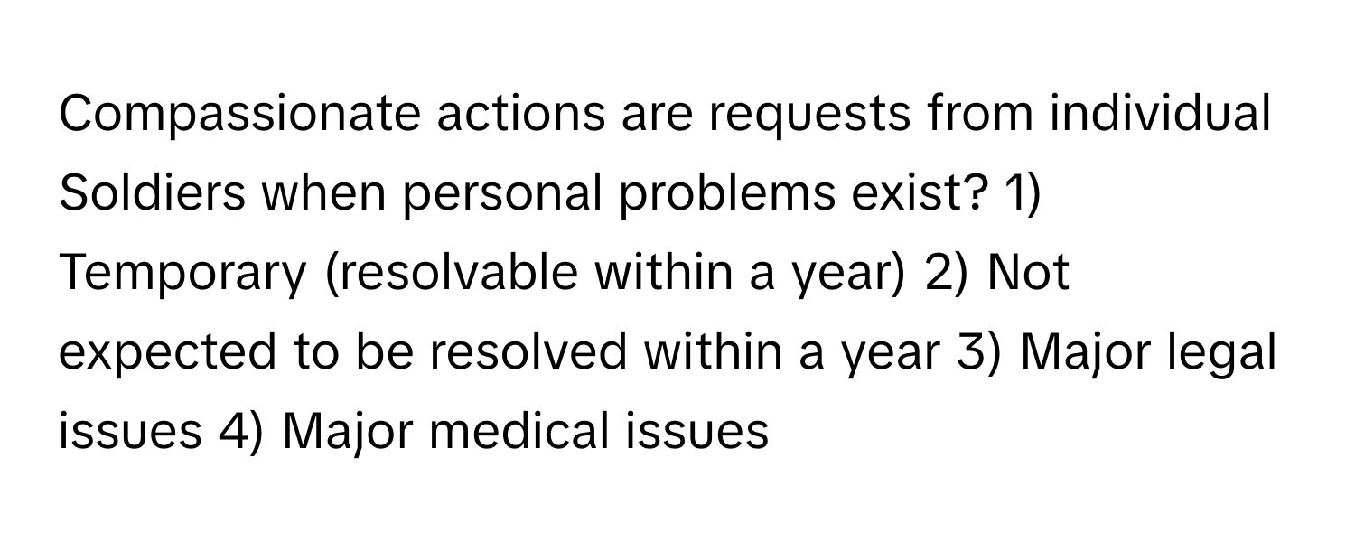 Compassionate actions are requests from individual Soldiers when personal problems exist?  1) Temporary (resolvable within a year) 2) Not expected to be resolved within a year 3) Major legal issues 4) Major medical issues