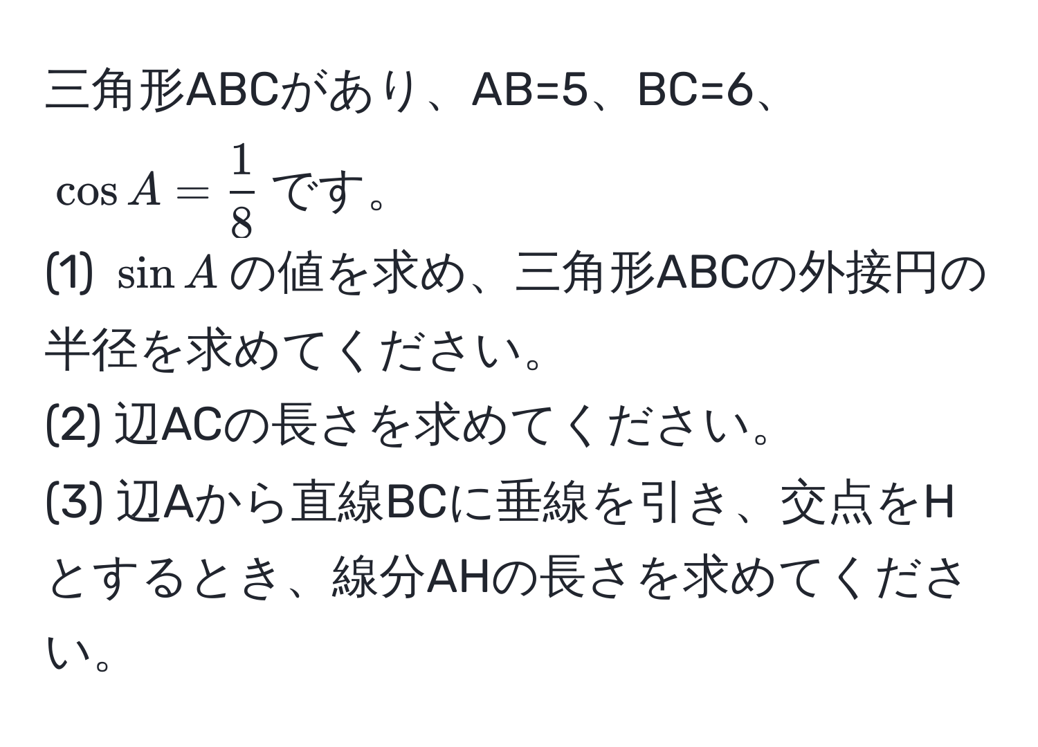 三角形ABCがあり、AB=5、BC=6、(cos A =  1/8 )です。  
(1) (sin A)の値を求め、三角形ABCの外接円の半径を求めてください。  
(2) 辺ACの長さを求めてください。  
(3) 辺Aから直線BCに垂線を引き、交点をHとするとき、線分AHの長さを求めてください。