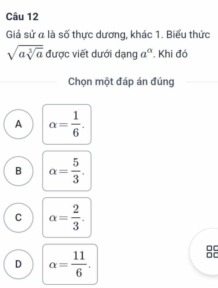 Giả sử a là số thực dương, khác 1. Biểu thức
sqrt(asqrt [3]a) được viết dưới dạng a^(alpha). Khi đó
Chọn một đáp án đúng
A alpha = 1/6 .
B alpha = 5/3 .
C alpha = 2/3 . 
I
D alpha = 11/6 . 
I