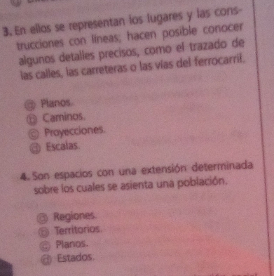 En ellos se representan los lugares y las cons-
trucciones con líneas; hacen posible conocer
algunos detalles precisos, como el trazado de
las calles, las carreteras o las vías del ferrocarril.
@ Planos
ँ Caminos.
Proyecciones.
@ Escalas.
4. Son espacios con una extensión determinada
sobre los cuales se asienta una población.
Regiones
Territorios
Planos.
@ Estados