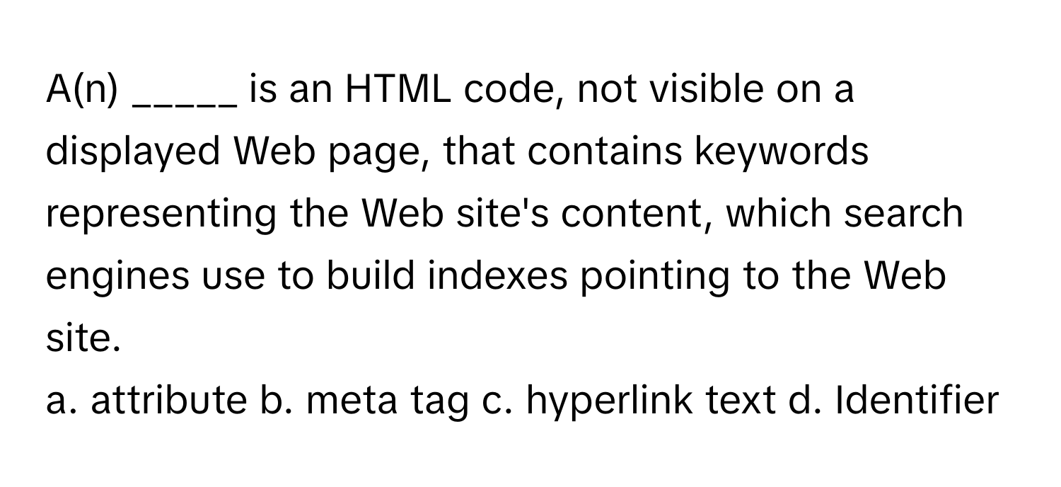 A(n) _____ is an HTML code, not visible on a displayed Web page, that contains keywords representing the Web site's content, which search engines use to build indexes pointing to the Web site.

a. attribute b. meta tag c. hyperlink text d. Identifier