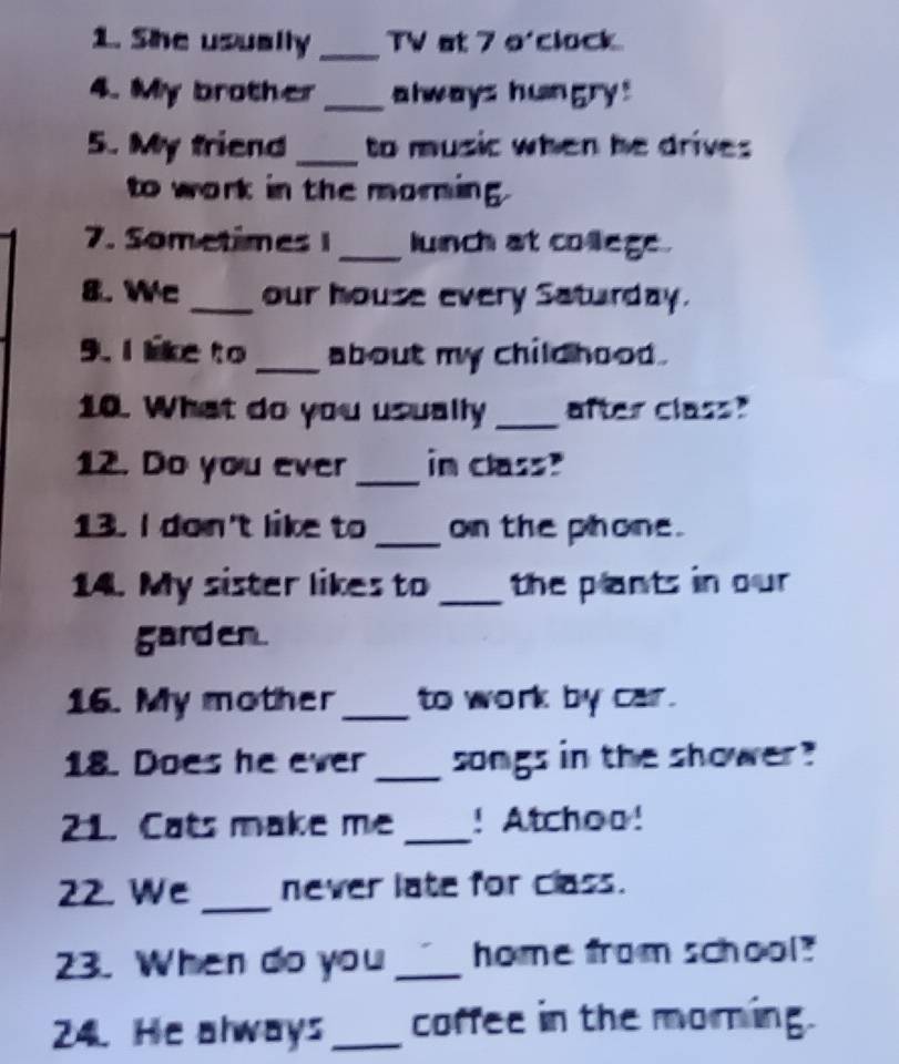 She usually _TV at 7 o'clock 
4. My brother _always hungry! 
5. My friend _to music when he drives 
to work in the morning 
7. Sometimes 1_ lunch at college . 
8. Wc _our house every Saturday. 
9. I like to _about my child hood . 
10. What do you usually _after class? 
12. Do you ever _in class? 
13. I don't like to _on the phone. 
14. My sister likes to_ the plants in our 
garden. 
16. My mother _to work by car. 
18. Does he ever _songs in the shower 
21. Cats make me _! Atchoo! 
22. We _never late for class. 
23. When do you _home from school? 
24. He always_ coffee in the morning.