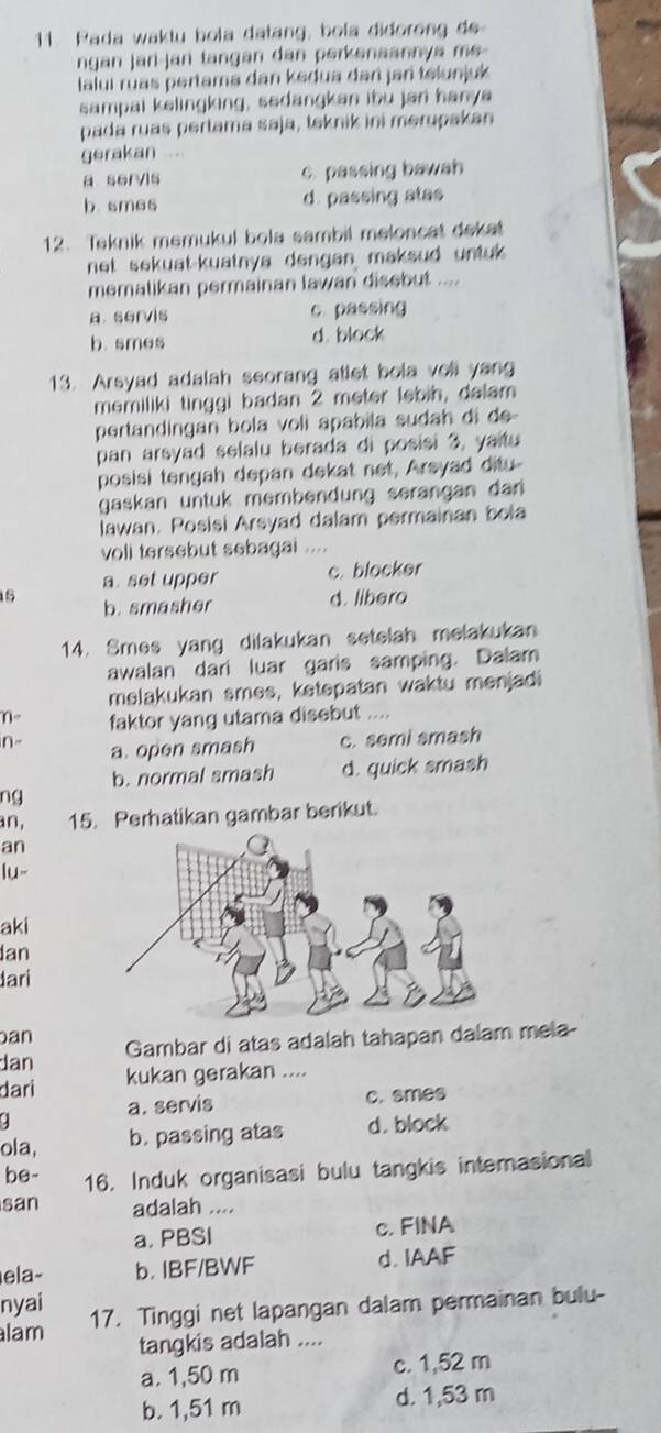 Pada waktu bola datang, bola didorong de
ngan jari-jan tangan dan perkenaannya me
laluí ruas pertama dan kedua dar jan telunjuk
sampai kelingking, sedangkan ibu jan hanya
pada ruas pertama saja, teknik ini merupakan
gerakan ..
a servis c. passing bawah
b. smes d. passing atas
12. Teknik memukul bola sambil meloncat dekat
net sekuat-kuatnya dengan maksud untuk.
mematikan permainan lawan disebut ....
a. servis c. passing
b. smes d. block
13. Arsyad adalah seorang atlet bola voll yang
memiliki tinggi badan 2 meter lebih, dalam
pertandingan bola voli apabila sudah di de-
pan arsyad selalu berada di posisi 3, yaitu
posisi tengah depan dekat net, Arsyad ditu-
gaskan untuk membendung serangan dan 
lawan. Posisi Arsyad dalam permainan bola
voll tersebut sebagai ....
a. set upper c. blocker
s b. smasher d. libero
14. Smes yang dilakukan setelah melakukan
awalan dari luar garis samping. Dalam
melakukan smes, ketepatan waktu menjadi
faktor yang utama disebut ....
n- a. open smash c. semi smash
b. normal smash d. quick smash
ng
an, 15. Perhatikan gambar berikut.
an
lu-
aki
Ian
Jari
an
dan Gambar di atas adalah tahapan dalam mela-
dari kukan gerakan ....
a. servis c. smes
.
ola, b. passing atas d. block
be- 16. Induk organisasi bulu tangkis interasional
san adalah ....
a. PBSI c. FINA
ela- b. IBF/BWF d. IAAF
nyai
lam 17. Tinggi net lapangan dalam permainan bulu-
tangkis adalah ....
a. 1,50 m c. 1,52 m
b. 1,51 m d. 1,53 m