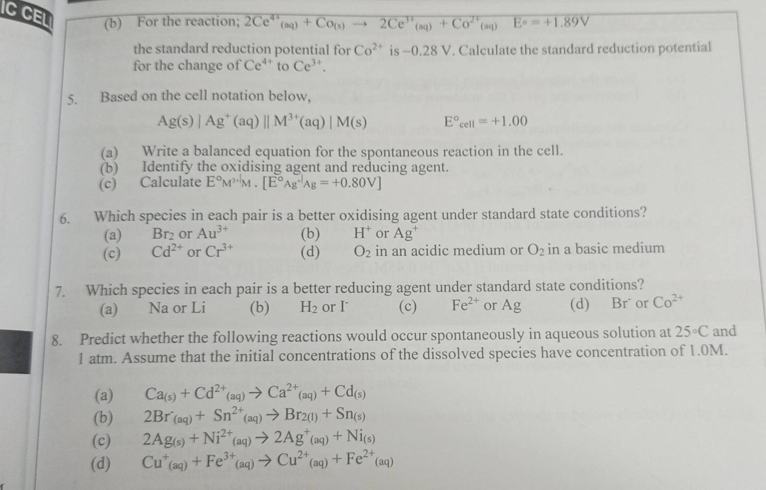 IC CEL (b) For the reaction; 2Ce^(4+)(aq)+Co(s)to 2Ce^(3+)(aq)+Co^(2+)(aq) E°=+1.89V
the standard reduction potential for Co^(2+) is -0.28 V. Calculate the standard reduction potential
for the change of Ce^(4+) to Ce^(3+).
5. Based on the cell notation below,
Ag(s)|Ag^+(aq)||M^(3+)(aq)|M(s)
E°_cell=+1.00
(a) Write a balanced equation for the spontaneous reaction in the cell.
(b) Identify the oxidising agent and reducing agent.
(c) Calculate E°M^(3+1)M.[E°Ag^(+1)Ag=+0.80V]
6. Which species in each pair is a better oxidising agent under standard state conditions?
(a) Br_2 or Au^(3+) (b) H^+ or Ag^+
(c) Cd^(2+) or Cr^(3+) (d) O_2 in an acidic medium or O_2 in a basic medium
7. Which species in each pair is a better reducing agent under standard state conditions?
(a) Na or Li (b) H_2 or I (c) Fe^(2+) or Ag (d) Br^- or Co^(2+)
8. Predict whether the following reactions would occur spontaneously in aqueous solution at 25°C and
1 atm. Assume that the initial concentrations of the dissolved species have concentration of 1.0M.
(a) Ca_(s)+Cd^(2+)_(aq)to Ca^(2+)_(aq)+Cd_(s)
(b) 2Br_(aq)+Sn^(2+)_(aq)to Br_2(l)+Sn_(s)
(c) 2Ag_(s)+Ni^(2+)_(aq)to 2Ag^+_(aq)+Ni_(s)
(d) Cu^+(aq)+Fe^(3+)(aq)to Cu^(2+)(aq)+Fe^(2+)(aq)