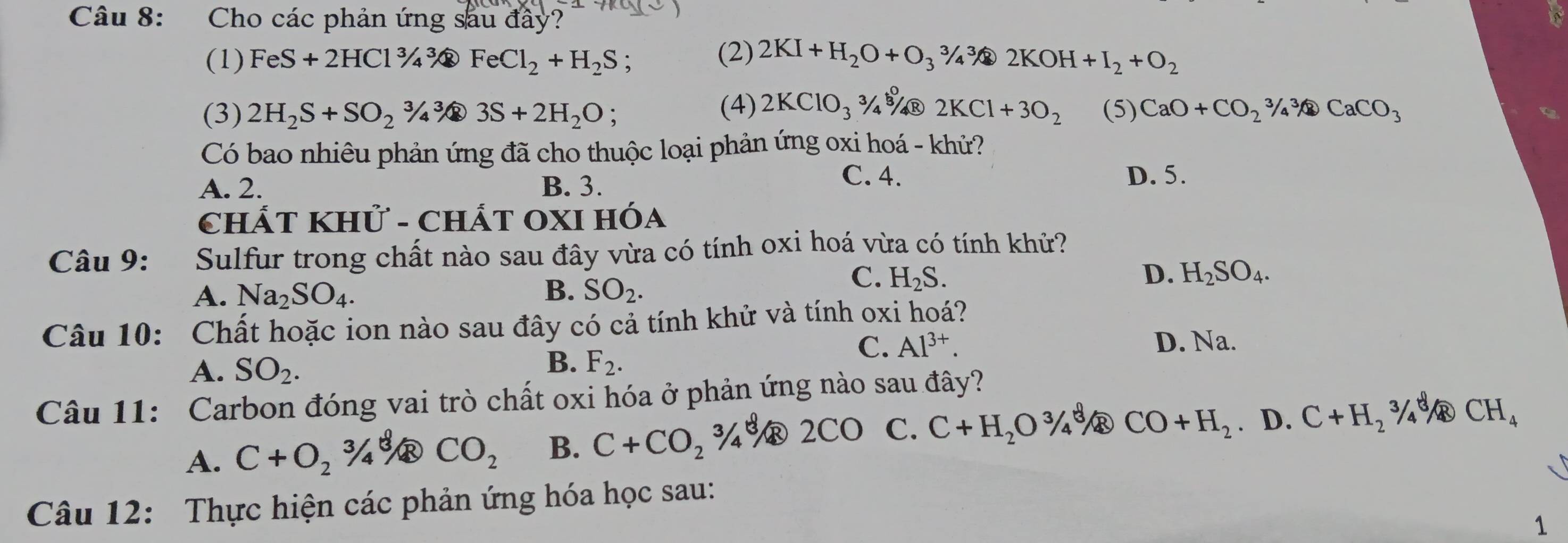 Cho các phản ứng sau đầy?
(1) FeS+2HCl^3/_4^(3 FeCl_2)+H_2S , (2) 2KI+H_2O+O_3^(3/_4^3 2KOH+I_2)+O_2
(3) 2H_2S+SO_23/4sqrt[3](4)3S+2H_2O; (4) 2KClO_3^((3/_3)^0)/4 R 2KCl+3O_2 (5) CaO+CO_2^(3/_4^3CaCO_3)
Có bao nhiêu phản ứng đã cho thuộc loại phản ứng oxi hoá - khử?
C. 4.
A. 2. B. 3. D. 5.
CHÁT KHử - ChÁT OXI Hóa
Câu 9: Sulfur trong chất nào sau đây vừa có tính oxi hoá vừa có tính khử?
A. Na_2SO_4. B. SO_2.
C. H_2S. D. H_2SO_4.
Câu 10: Chất hoặc ion nào sau đây có cả tính khử và tính oxi hoá?
A. SO_2.
B. F_2.
C. Al^(3+). D. Na.
Câu 11: Carbon đóng vai trò chất oxi hóa ở phản ứng nào sau đây?
A. C+O_2^((3/_4 CO_2) B. C+CO_2)3/4 C. C+H_2O^3/_4^(8 CO+H_2). D. C+H_2^(3/ CH_4)
Câu 12: Thực hiện các phản ứng hóa học sau:
1