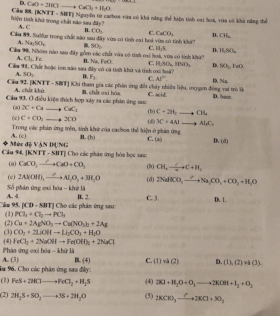 D. CaO+2HClto CaCl_2+H_2O.
Câu 88. [KNTT - SBT] Nguyên tử carbon vừa có khả năng thể hiện tính oxi hoá, vừa có khả năng thể
hiện tính khử trong chất nào sau đây?
A. C
B. CO_2.
C. CaCO_3.
D. CH_4.
Câu 89. Sulfur trong chất nào sau đây vừa có tính oxi hoá vừa có tính khử?
A. Na_2SO_4.
B. SO_2.
C. H_2S.
D. H_2SO_4.
Câu 90. Nhóm nào sau đây gồm các chất vừa có tính oxi hoá, vừa có tính khử?
A. Cl_2, , Fe. B. Na, FeO. C. H_2SO_4,HNO_3. D. SO_2,
Câu 91. Chất hoặc ion nào sau đây có cả tính khử và tính oxi hoá? FeO.
B. F_2.
A. SO_2. D. Na.
C. Al^(3+).
Câu 92. [KNTT - SBT] Khi tham gia các phản ứng đốt cháy nhiên liệu, oxygen đóng vai trò là
A. chất khử. B. chất oxi hóa. C. acid. D. base.
Câu 93. Ở điều kiện thích hợp xảy ra các phản ứng sau:
(a) 2C+Cato CaC_2 (b) C+2H_2to CH_4
(c) C+CO_2to 2CO
(d) 3C+4Alto Al_4C_3
Trong các phản ứng trên, tính khử của cacbon thể hiện ở phản ứng
A. (c) B. (b) C. (a) D. (d)
Mức độ VậN DỤNG
Câu 94. [KNTT - SBT] Cho các phản ứng hóa học sau:
(a) CaCO_3xrightarrow I°CaO+CO_2 (b) CH_4xrightarrow t^0C+H_2
(c) 2Al(OH)_3xrightarrow t^0Al_2O_3+3H_2O (d) 2NaHCO_3xrightarrow t^0Na_2CO_3+CO_2+H_2O
Số phản ứng oxi hóa - khử là
A. 4. B. 2. C. 3. D. 1.
Câu 95. [CD-SBT] Cho các phản ứng sau:
(1) PCl_3+Cl_2to PCl_5
(2) Cu+2AgNO_3to Cu(NO_3)_2+2Ag
(3) CO_2+2LiOHto Li_2CO_3+H_2O
(4) FeCl_2+2NaOHto Fe(OH)_2+2NaCl
Phản ứng oxi hóa - khử là
A. (3) B. (4) C. (1) √ a(2 D. (1),(2)va(3).
âu 96. Cho các phản ứng sau đây:
(1) FeS+2HClto FeCl_2+H_2S (4) 2KI+H_2O+O_3to 2KOH+I_2+O_2
(2) 2H_2S+SO_2to 3S+2H_2O (5) 2KClO_3xrightarrow IKCl^02KCl+3O_2