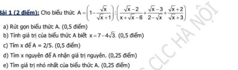 Cho biểu thức A=(1- sqrt(x)/sqrt(x)+1 ):( (sqrt(x)-2)/x+sqrt(x)-6 + (sqrt(x)-3)/2-sqrt(x) + (sqrt(x)+2)/sqrt(x)+3 )
a) Rút gọn biểu thức A. (0,5 điểm)
b) Tính giá trị của biểu thức A biết x=7-4sqrt(3) (0,5 điểm)
c) Tìm x để A=2/5. (0,5 điểm)
d) Tìm x nguyên để A nhận giá trị nguyên. (0,25 điểm)
e) Tìm giá trị nhỏ nhất của biểu thức A. (0,25 điểm)