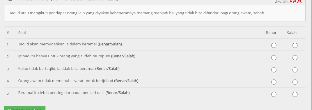 Ukuran: Ä À À
Taqlid atau mengikuti pendapat orang lain yang diyakini kebenarannya memang menjadi hal yang tidak bisa dihindari bagi orang awam, sebab ....
#₹ Soal Benar Salah
1 Taqlid akan memudahkan ia dalam beramal (Benar/Salah)
2 Ijtihad itu hanya untuk orang yang sudah mumpuni (Benar/Salah)
3 Kalau tidak bertaqlid, ia tidak bisa beramal (Benar/Salah)
4 Orang awam tidak memenuhi syarat untuk berijtihad (Benar/Salah)
5 Beramal itu lebih penting daripada mencari dalil (Benar/Salah)