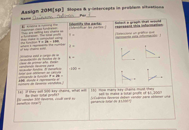 Assign 20M[sp] Slopes & y-intercepts in problem situations 
Name _Per_ 
1. Kristina is running the Identify the parts: Select a graph that would 
freshman class fundraiser. [Identificar las partes:] 
They are selling key chains as represent this information: 
a fundraiser. The total profit T=
they make is computed using [Seleccione un gráfico que 
the function T=2k-100, represente esta información: ] 
where k represents the number 
of key chains sold. 2=
[Kristina está a cargo de la 
recaudación de fondos de la k=
clase de primer año. Están 
vendiendo llaveros para 
recaudar fondos. El beneficio -100=
total que obtienen se calcula 
utilizando la función T=2k-
100, donde k representa el 
número de llaveros vendidos.] 
1a) If they sell 500 key chains, what will 1b) How many key chains must they 
Be their total profit? sell to make a total profit of $1 ,200
[Si venden 500 llaveros, ¿cuál será su [¿Cuántos llaveros deben vender para obtener una 
beneficio total?] ganancia total de $1200?]