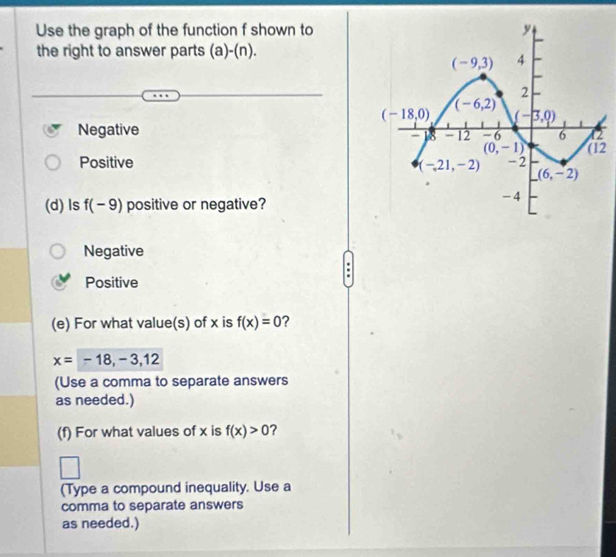 Use the graph of the function f shown to
the right to answer parts (a)-(n).
Negative 
2
Positive 
(d) ls f(-9) positive or negative?
Negative
Positive
(e) For what value(s) of x is f(x)=0 2
x=-18,-3,12
(Use a comma to separate answers
as needed.)
(f) For what values of x is f(x)>0 ?
(Type a compound inequality. Use a
comma to separate answers
as needed.)