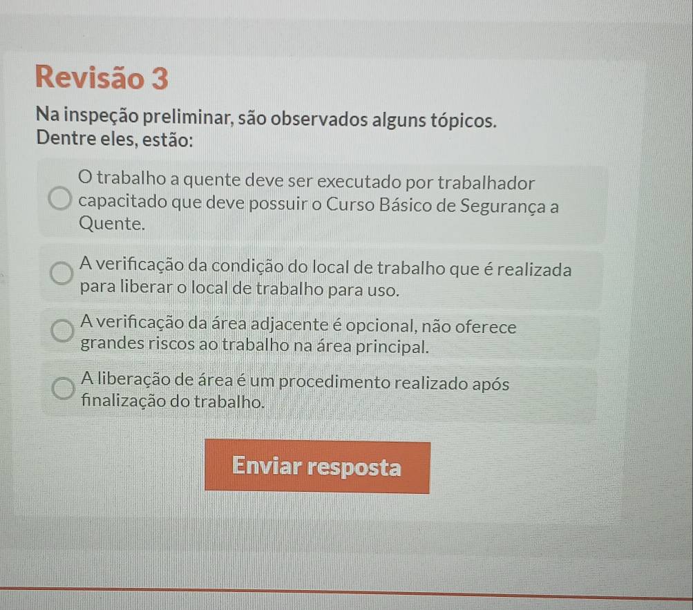 Revisão 3
Na inspeção preliminar, são observados alguns tópicos.
Dentre eles, estão:
O trabalho a quente deve ser executado por trabalhador
capacitado que deve possuir o Curso Básico de Segurança a
Quente.
A verificação da condição do local de trabalho que é realizada
para liberar o local de trabalho para uso.
A verificação da área adjacente é opcional, não oferece
grandes riscos ao trabalho na área principal.
A liberação de área é um procedimento realizado após
fnalização do trabalho.
Enviar resposta