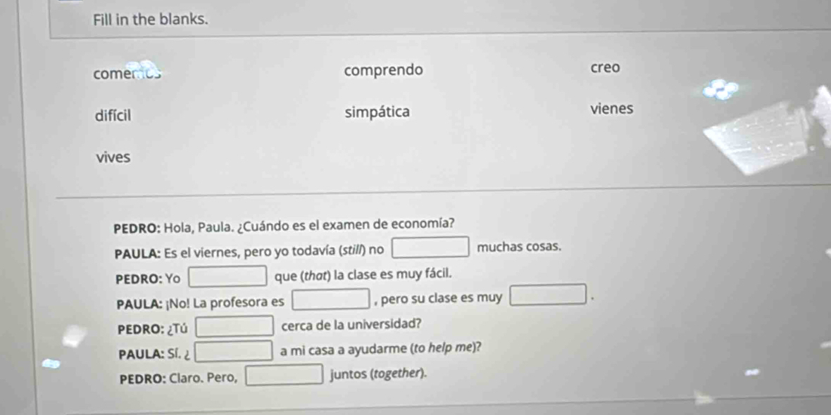 Fill in the blanks. 
comerios comprendo creo 
difícil simpática vienes 
vives 
PEDRO: Hola, Paula. ¿Cuándo es el examen de economía? 
PAULA: Es el viernes, pero yo todavía (still) no muchas cosas. 
PEDRO: Yo que (thσt) la clase es muy fácil. 
PAULA: ¡No! La profesora es , pero su clase es muy 
PEDRO: ¿Tú cerca de la universidad? 
PAULA: Sí. a mi casa a ayudarme (to help me)? 
PEDRO: Claro. Pero, juntos (together).