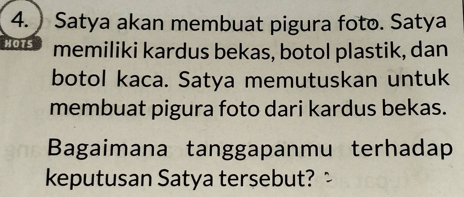 ) Satya akan membuat pigura foto. Satya 
HOTS memiliki kardus bekas, botol plastik, dan 
botol kaca. Satya memutuskan untuk 
membuat pigura foto dari kardus bekas. 
Bagaimana tanggapanmu terhadap 
keputusan Satya tersebut? :