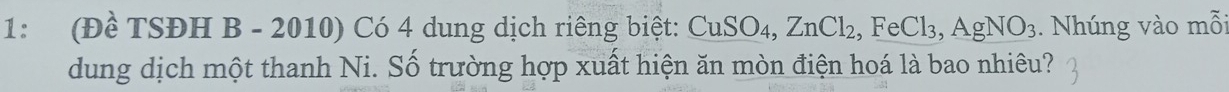 1: (Đề TSĐH B - 2010) Có 4 dung dịch riêng biệt: 6 CuSO 4. ZnCl_2, FeCl_3, AgNO_3. Nhúng vào mỗi 
dung dịch một thanh Ni. Số trường hợp xuất hiện ăn mòn điện hoá là bao nhiêu?