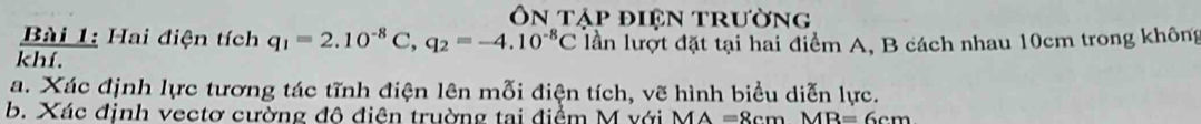 Ôn tập điện trường 
Bài 1: Hai điện tích q_1=2.10^(-8)C, q_2=-4.10^(-8)C
khí. lần lượt đặt tại hai điểm A, B cách nhau 10cm trong không 
a. Xác định lực tương tác tĩnh điện lên mỗi điện tích, vẽ hình biểu diễn lực. 
b. Xác định vectơ cường đô điên truờng tai điểm M với MA=8cmMB=6cm