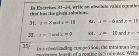 In Exercises 31-34, write an absolute value equatior 
that has the given solutions. 
31. x=8 and x=18 32. x=-6 and x=10
33. x=2 and x=9 34. x=-10 and x=-
35) In a cheerleading competition, the minimum leng 
maximum length of a routine is 5 minutes. Write