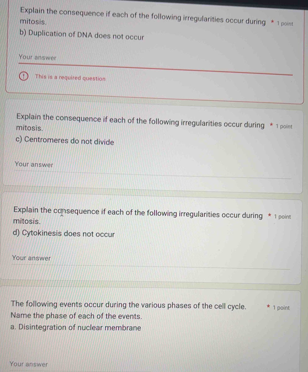 Explain the consequence if each of the following irregularities occur during * 1 point 
mitosis. 
b) Duplication of DNA does not occur 
Your answer 
This is a required question 
Explain the consequence if each of the following irregularities occur during * 1 point 
mitosis. 
c) Centromeres do not divide 
Your answer 
Explain the consequence if each of the following irregularities occur during * 1 point 
mitosis. 
d) Cytokinesis does not occur 
Your answer 
The following events occur during the various phases of the cell cycle. * 1 point 
Name the phase of each of the events. 
a. Disintegration of nuclear membrane 
Your answer