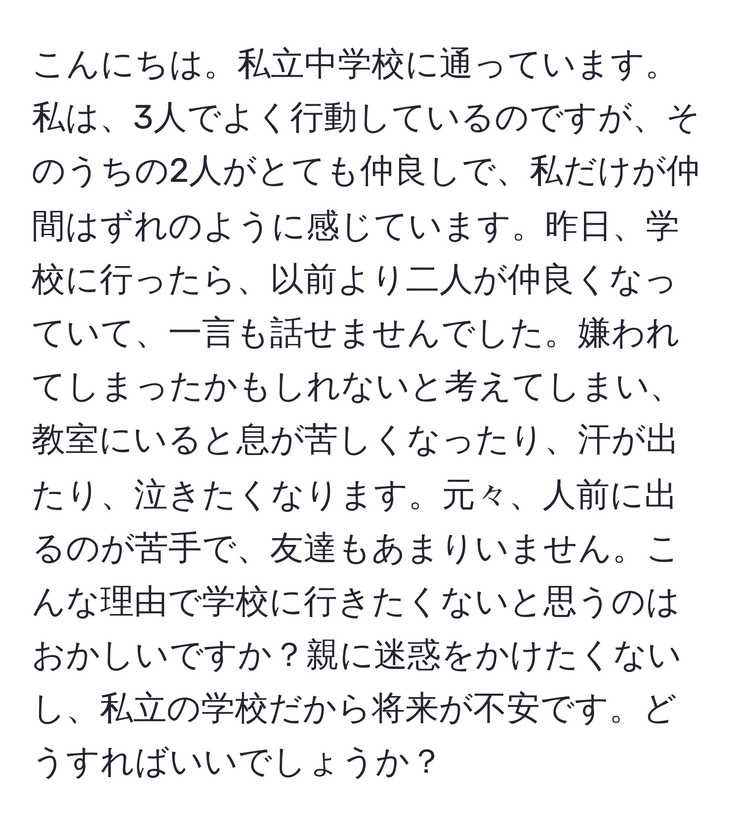 こんにちは。私立中学校に通っています。私は、3人でよく行動しているのですが、そのうちの2人がとても仲良しで、私だけが仲間はずれのように感じています。昨日、学校に行ったら、以前より二人が仲良くなっていて、一言も話せませんでした。嫌われてしまったかもしれないと考えてしまい、教室にいると息が苦しくなったり、汗が出たり、泣きたくなります。元々、人前に出るのが苦手で、友達もあまりいません。こんな理由で学校に行きたくないと思うのはおかしいですか？親に迷惑をかけたくないし、私立の学校だから将来が不安です。どうすればいいでしょうか？