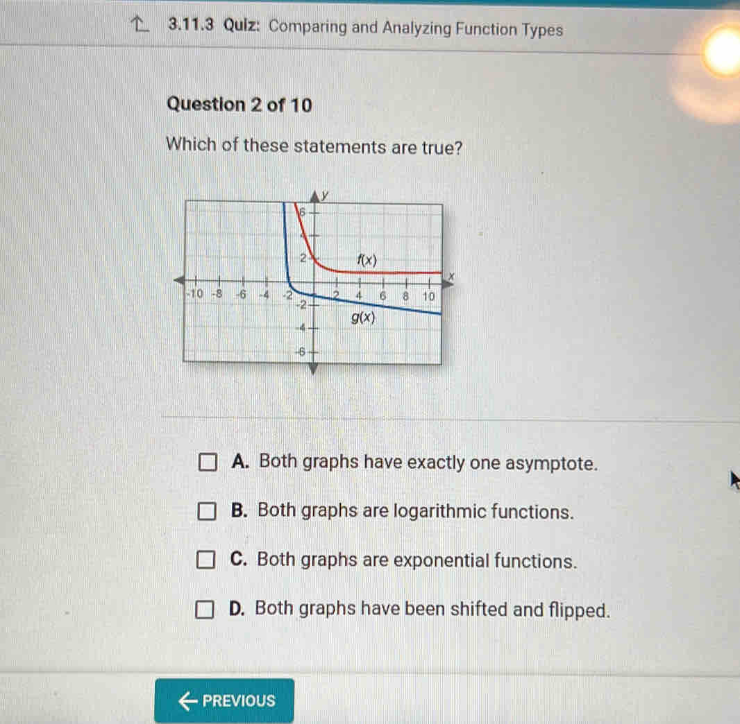 Comparing and Analyzing Function Types
Question 2 of 10
Which of these statements are true?
A. Both graphs have exactly one asymptote.
B. Both graphs are logarithmic functions.
C. Both graphs are exponential functions.
D. Both graphs have been shifted and flipped.
PREVIOUS