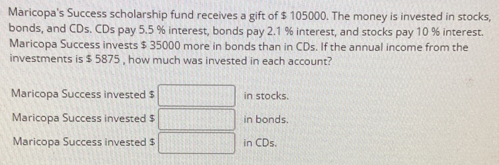 Maricopa's Success scholarship fund receives a gift of $ 105000. The money is invested in stocks,
bonds, and CDs. CDs pay 5.5 % interest, bonds pay 2.1 % interest, and stocks pay 10 % interest.
Maricopa Success invests $ 35000 more in bonds than in CDs. If the annual income from the
investments is $ 5875 , how much was invested in each account?
Maricopa Success invested $ in stocks.
Maricopa Success invested $ in bonds.
Maricopa Success invested $ in CDs.