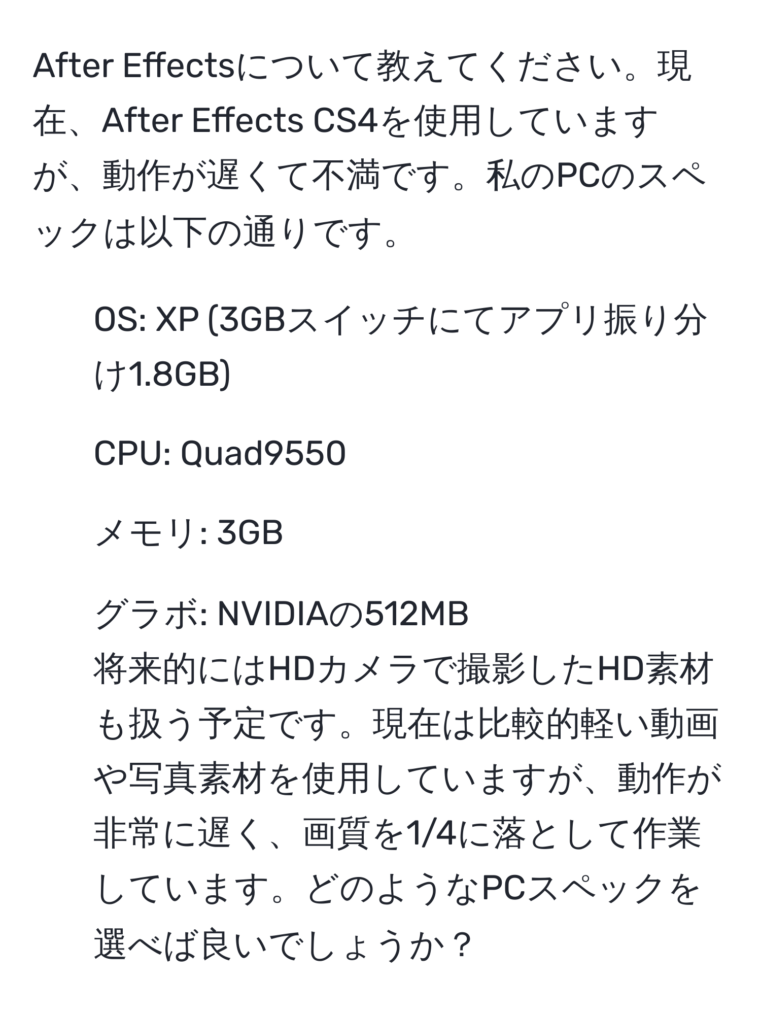 After Effectsについて教えてください。現在、After Effects CS4を使用していますが、動作が遅くて不満です。私のPCのスペックは以下の通りです。  
- OS: XP (3GBスイッチにてアプリ振り分け1.8GB)  
- CPU: Quad9550  
- メモリ: 3GB  
- グラボ: NVIDIAの512MB  
将来的にはHDカメラで撮影したHD素材も扱う予定です。現在は比較的軽い動画や写真素材を使用していますが、動作が非常に遅く、画質を1/4に落として作業しています。どのようなPCスペックを選べば良いでしょうか？