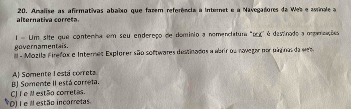 Analise as afirmativas abaixo que fazem referência a Internet e a Navegadores da Web e assinale a
alternativa correta.
I - Um site que contenha em seu endereço de domínio a nomenclatura "org" é destinado a organizações
governamentais.
II - Mozila Firefox e Internet Explorer são softwares destinados a abrir ou navegar por páginas da web.
A) Somente I está correta.
B) Somente II está correta.
C) I e II estão corretas.
D) I e I estão incorretas.