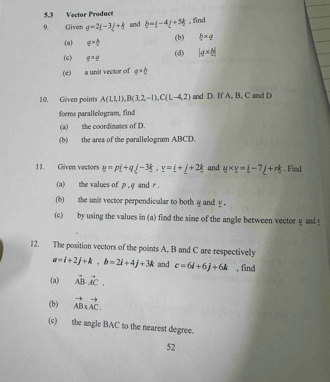 5.3 Vector Product 
9. Given _ a=2_ i-3_ j+_ k and _ b=_ i-4_ j+5k , find 
(b) b* a
(a) a* b
(c) a* a (d) |a* b|
(e) a unit vector of _ a* _ 
10. Given points A(1,1,1), B(3,2,-1), C(1,-4,2) and D. If A, B, C and D
forms parallelogram, find 
(a) the coordinates of D. 
(b) the area of the parallelogram ABCD. 
11. Given vectors y=pi+qj-3k, y=i+j+2k and u* v=i-7j+rk. Find 
(a) the values of p , q and r. 
(b) the unit vector perpendicular to both y and y. 
(c) by using the values in (a) find the sine of the angle between vector u and y
12. The position vectors of the points A, B and C are respectively
a=i+2j+k, b=2i+4j+3k and c=6i+6j+6k , find 
(a) vector AB· vector AC. 
(b) vector ABxvector AC. 
(c) the angle BAC to the nearest degree. 
52