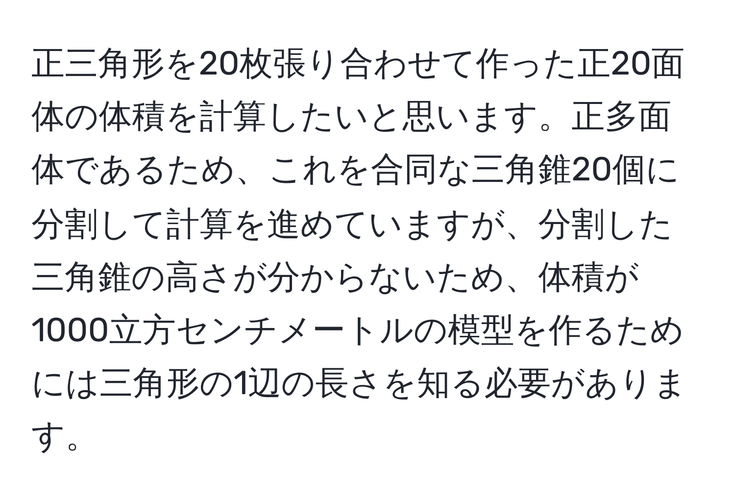 正三角形を20枚張り合わせて作った正20面体の体積を計算したいと思います。正多面体であるため、これを合同な三角錐20個に分割して計算を進めていますが、分割した三角錐の高さが分からないため、体積が1000立方センチメートルの模型を作るためには三角形の1辺の長さを知る必要があります。