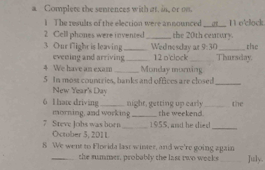 a Complete the sentences with at. in, or on 
1 The results of the election were announced __g__ 11 o'clock. 
2 Cell phones were invented _the 20th century. 
3 Our flight is leaving_ Wednesday at 9:30 _ the 
evening and arriving _12 o clock _Thursday 
4 We have an exam _Monday morning 
5 In most countries, banks and offices are closed_ 
New Year's Day 
6 1 hate driving _night, getting up early _the 
morning, and working _the weekend. 
7 Steve Jobs was born _1955, and he died_ 
October 5, 2011 
8 We went to Florida last winter, and we're going again 
_the summer, probably the last two weeks _ July.