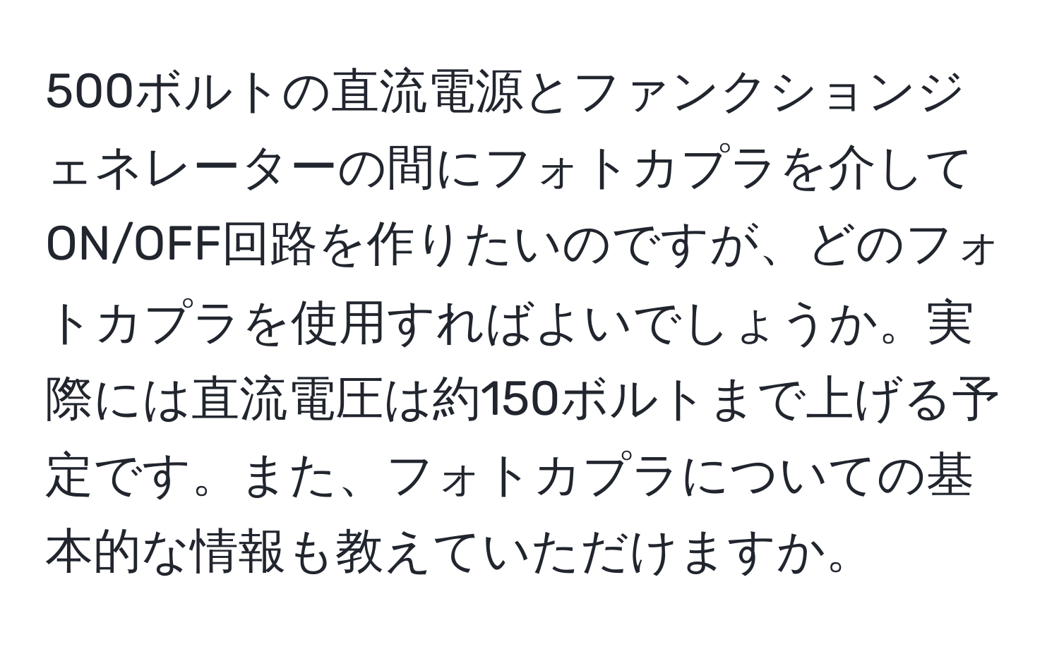 500ボルトの直流電源とファンクションジェネレーターの間にフォトカプラを介してON/OFF回路を作りたいのですが、どのフォトカプラを使用すればよいでしょうか。実際には直流電圧は約150ボルトまで上げる予定です。また、フォトカプラについての基本的な情報も教えていただけますか。