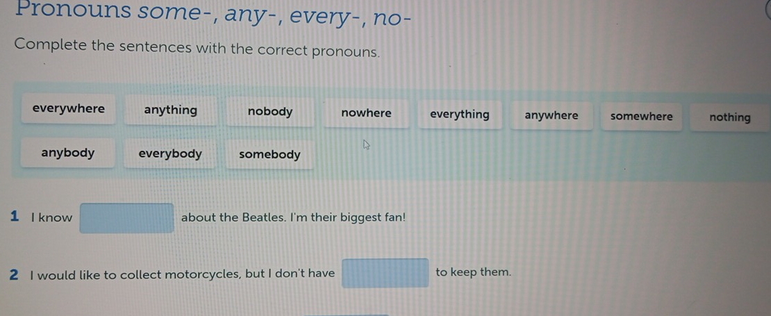 Pronouns some-, any-, every-, no-
Complete the sentences with the correct pronouns.
everywhere anything nobody nowhere everything anywhere somewhere nothing
anybody everybody somebody
1 I know about the Beatles. I'm their biggest fan!
2 I would like to collect motorcycles, but I don't have to keep them.