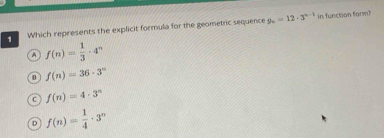 Which represents the explicit formula for the geometric sequence 9_n=12· 3^(n-1)
in function form?
f(n)= 1/3 · 4^n
f(n)=36· 3^n
C f(n)=4· 3^n
D f(n)= 1/4 · 3^n