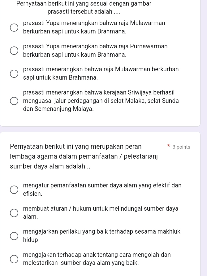 Pernyataan berikut ini yang sesuai dengan gambar
prasasti tersebut adalah ....
prasasti Yupa menerangkan bahwa raja Mulawarman
berkurban sapi untuk kaum Brahmana.
prasasti Yupa menerangkan bahwa raja Purnawarman
berkurban sapi untuk kaum Brahmana.
prasasti menerangkan bahwa raja Mulawarman berkurban
sapi untuk kaum Brahmana.
prasasti menerangkan bahwa kerajaan Sriwijaya berhasil
menguasai jalur perdagangan di selat Malaka, selat Sunda
dan Semenanjung Malaya.
Pernyataan berikut ini yang merupakan peran 3 points
lembaga agama dalam pemanfaatan / pelestarianj
sumber daya alam adalah...
mengatur pemanfaatan sumber daya alam yang efektif dan
efisien.
membuat aturan / hukum untuk melindungai sumber daya
alam.
mengajarkan perilaku yang baik terhadap sesama makhluk
hidup
mengajakan terhadap anak tentang cara mengolah dan
melestarikan sumber daya alam yang baik.