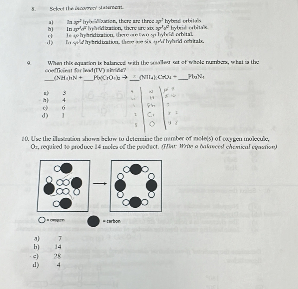 Select the incorrect statement.
a) €£In sp^2 hybridization, there are three sp^2 hybrid orbitals.
b) In sp^3d^2 hybridization, there are six sp^3d^2 hybrid orbitals.
c) In sp hybridization, there are two sp hybrid orbital.
d) In sp^3 d hybridization, there are six sp^3 d hybrid orbitals.
9. When this equation is balanced with the smallest set of whole numbers, what is the
coefficient for lead(IV) nitride?
_ (NH_4)_3N+ _ Pb(CrO_4)_2to _  (NH_4)_2CrO_4+ _ Pb_3N_4
a) 3 q
- b) 4
 2
c) 6
1
d) 1
1
4
10. Use the illustration shown below to determine the number of mole(s) of oxygen molecule,
O_2 , required to produce 14 moles of the product. (Hint: Write a balanced chemical equation)
= oxygen = carbon
a) 7
b) 14
- c) 28
d) 4