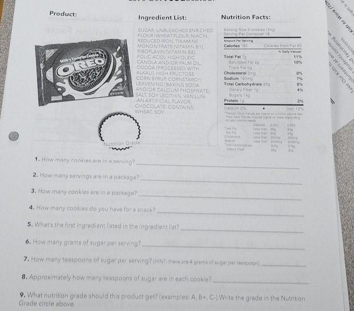 Product: Nutrition Facts:
Ingredient List:
 E
SüGAR. UNBLEACHED ENricHED Serving Size 3 cookies (34g)
FLOUR (WHEAT FLOUR. NIACIN. Serving Per Container 15
REDUCED IRON, THIAMINE Amount Per Serving
5 9
º § ª 8
MONONITRATE (VITAMIN B1) Calorles 160 Calories from Fat 60 2 n e  
RIBOFLAVIN (VITAMIN B2).
FOLIC ACID), HIGH OLEIC Total Fat 7 ' Daily Valuos'' 11%
ANOLA AND/OR PALM OIL Saturated Fat 29 10%
OCOA PROCESSED WITH Trans Fal 0g
LKALI), HIGH FRUCTOSE  Cholesteral Omg 0%
ORN SYRUP CORNSTARCH Sodium 100mg 7% 5 é 
EAVENING (BAKING SÖÖα  Total Carbohydrate 25 8%
ND/OR CALCIUM PHOSPHATE) Dietary Fiber 19 4%
ALT, SOY LECITHIN, VANILLIN Protein Sugars 149
N ARTIFICIAL FLAVOR 2%
HOCOLATE CONTAINS Calcium 2%
WHEAT, SOY * Persen, Daly Vauea are based on a 2,000 calgrie diet Iran 10%
en your calere neads Your Dody Visluas may sa higiher or kwer depanding
Caleries 2,000 2.500
Tetal Fal Sai Pat Leas than 05g Less man 20g 80g 250
Leas than 300mg 5c0mg
Cholostarl Sodium Lass than 5100mg 2400ms
Nutrition Grade 2000 376g
Tolai Cartonydra Dustary Fler 25g 20g
_
1. How many cookies are in a serving?
_
2. How many servings are in a package?
3. How many cookies are in a package?_
_
4. How many cookies do you have for a snack?
5. What's the first ingredient listed in the ingredient list?
_
6. How many grams of sugar per serving?_
7. How many teaspoons of sugar per serving? (HINT: there are 4 grams of sugar per teaspoon)_
8. Approximately how many teaspoons of sugar are in each cookie?_
9. What nutrition grade should this product get? (examples: A, B+, C-) Write the grade in the Nutrition
Grade circle above.