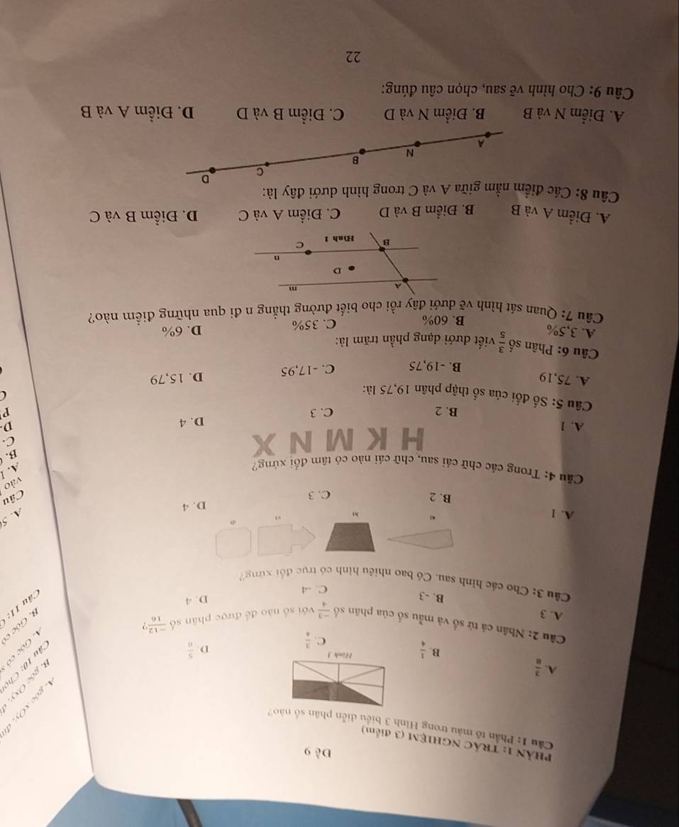 Đề 9
PHảN 1: TRÁC NGHIỆM (3 điểm)
Cầu 1: Phần tổ màu trong Hình 3 biểu diễn phân số nào?
A.  3/8  C.  3/4 
B.  1/4  Hình J
D  5/8 

Câu 2: Nhân cả tử số và mẫu số của phân số  (-3)/4  với số nào đề được phân số  (-12)/16  ,
3. Góc c
A. 3 B. -3 Câu 11:
C. -4 D. 4
Câu 3: Chơ các hình sau. Có bao nhiêu hình có trục đổi xứng
A. 1
,
h)
A. 5
D. 4
B. 2 C. 3
Câu
vào
Câu 4: Trong các chữ cái sau, chữ cái nào có tâm đổi xứng?
A. l
B. 
H K M N
C.
A. 1 D
B. 2 C. 3 D. 4
P
Câu 5: Số đối của số thập phân 19,75 là:

A. 75,19 D. 15,79
B. -19,75 C. -17,95
Câu 6: Phân số  3/5  viết đưới dạng phần trăm là:
A. 3,5% D. 6%
B. 60%
C. 35%
Câu 7: Quan sát hình vẽ dưới đây rồi cho biết đường thẳng n đi qua những điểm nào?
A. Điểm A và B B. Điểm B và D C. Điểm A và C D. Điểm B và C
Câu 8: Các điểm nằm giữa A và C trong hình dưới đây là:
C D
B
N
A
A. Điểm N và B B. Điểm N và D C. Điểm B và D D. Điểm A và B
Câu 9: Cho hình vẽ sau, chọn câu đúng:
22