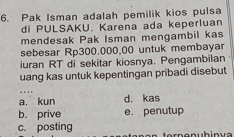 Pak Isman adalah pemilik kios pulsa
di PULSAKU. Karena ada keperluan
mendesak Pak Isman mengambil kas
sebesar Rp300.000,00 untuk membayar
iuran RT di sekitar kiosnya. Pengambilan
uang kas untuk kepentingan pribadi disebut
…
a. kun d. kas
b. prive e. penutup
c. posting