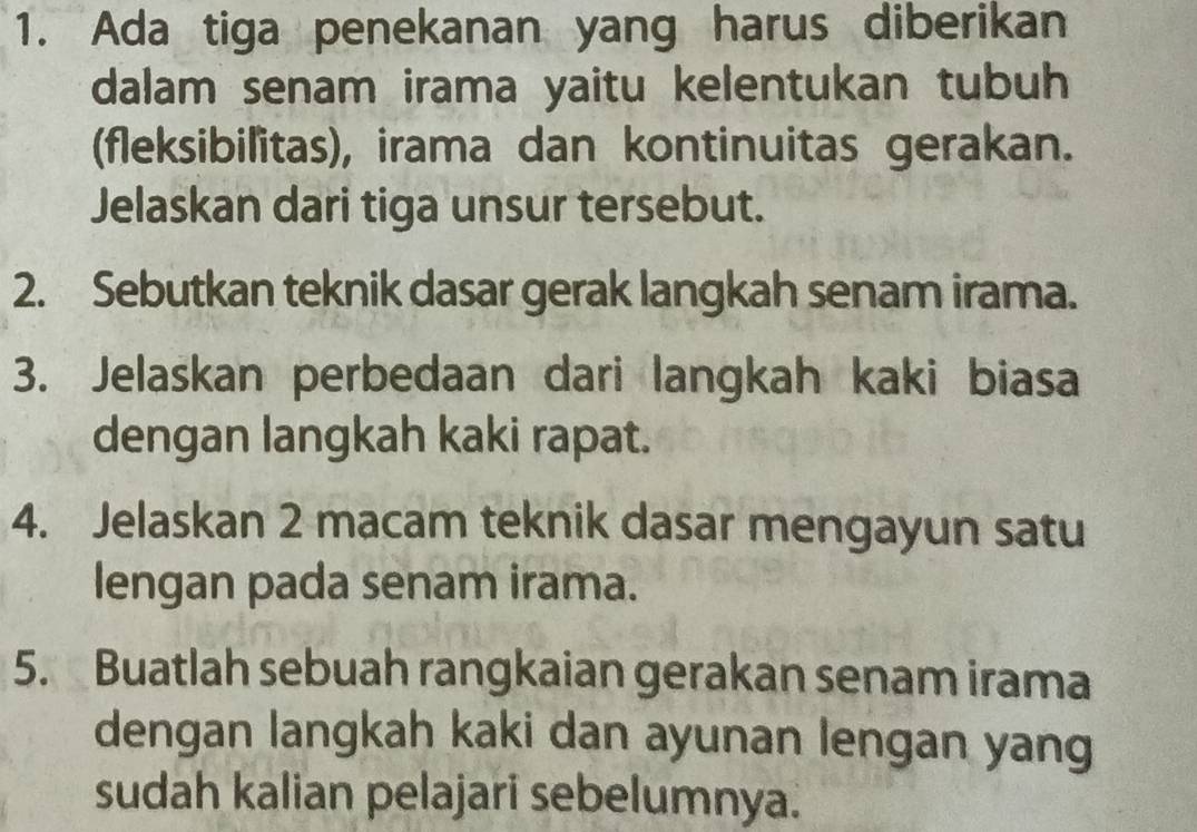 Ada tiga penekanan yang harus diberikan 
dalam senam irama yaitu kelentukan tubuh 
(fleksibilitas), irama dan kontinuitas gerakan. 
Jelaskan dari tiga unsur tersebut. 
2. Sebutkan teknik dasar gerak langkah senam irama. 
3. Jelaskan perbedaan dari langkah kaki biasa 
dengan langkah kaki rapat. 
4. Jelaskan 2 macam teknik dasar mengayun satu 
lengan pada senam irama. 
5. Buatlah sebuah rangkaian gerakan senam irama 
dengan langkah kaki dan ayunan lengan yang 
sudah kalian pelajari sebelumnya.