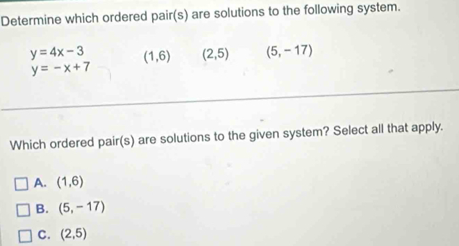 Determine which ordered pair(s) are solutions to the following system.
y=4x-3 (1,6) (2,5) (5,-17)
y=-x+7
Which ordered pair(s) are solutions to the given system? Select all that apply.
A. (1,6)
B. (5,-17)
C. (2,5)