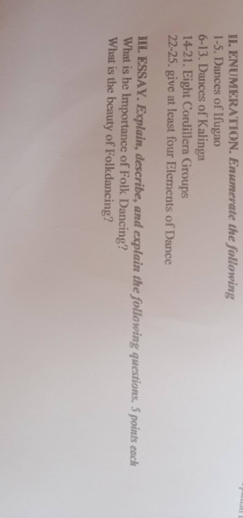 ENUMERATION. Enumerate the following 
1-5. Dances of Ifugao 
6-13. Dances of Kalinga 
14-21. Eight Cordillera Groups 
22-25. give at least four Elements of Dance 
IIIL. ESSAY. Explain, describe, and explain the following questions. 5 points each 
What is he Importance of Folk Dancing? 
What is the beauty of Folkdancing?