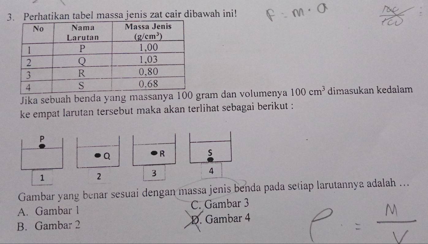 Perhatikan tabel massa jenis zat cair dibawah ini!
Jika sebuah benda yang massanya 10ram dan volumenya 100cm^3 dimasukan kedalam
ke empat larutan tersebut maka akan terlihat sebagai berikut :
Gambar yang benar sesuai dengan massa jenis benda pada setiap larutannya adalah ...
A. Gambar 1 C. Gambar 3
B. Gambar 2 D. Gambar 4