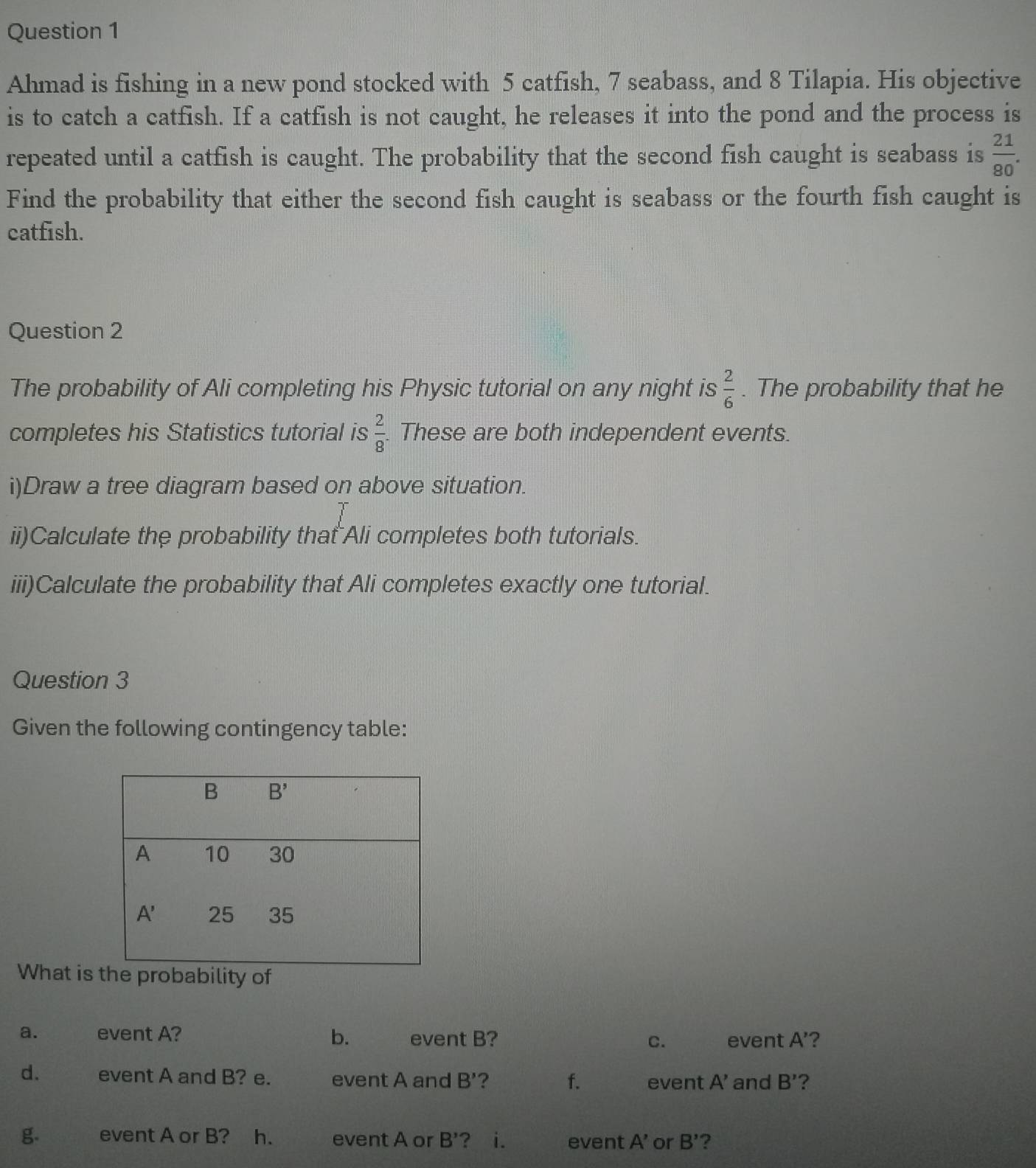 Ahmad is fishing in a new pond stocked with 5 catfish, 7 seabass, and 8 Tilapia. His objective
is to catch a catfish. If a catfish is not caught, he releases it into the pond and the process is
repeated until a catfish is caught. The probability that the second fish caught is seabass is  21/80 .
Find the probability that either the second fish caught is seabass or the fourth fish caught is
catfish.
Question 2
The probability of Ali completing his Physic tutorial on any night is  2/6 . The probability that he
completes his Statistics tutorial is  2/8 . These are both independent events.
i)Draw a tree diagram based on above situation.
ii)Calculate the probability that Ali completes both tutorials.
iii)Calculate the probability that Ali completes exactly one tutorial.
Question 3
Given the following contingency table:
What is e probability of
a. event A? b. event B? C. event A' ?
d. event A and B? e. event A and B' ? f. event A' and B' ?
g. event A or B? h. event A or B' ? i. event A' or B' ?