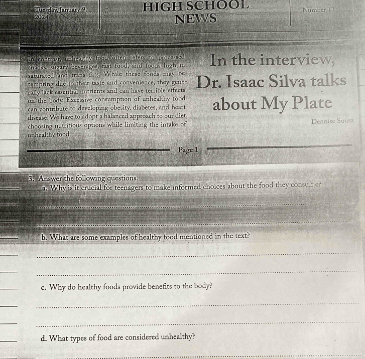 Tuesday January 9, HIGH SCHOOL 
Number 13 
2024 
NEWS 
In contrast, unhealthy food often refers to processed 
snacks, sugary beverages, fast food, and foods high in In the interview, 
saturated and trans fats. While these foods may be 
tempting due to their taste and convenience, they gene- 
rally lack essential nutrients and can have terrible effects Dr. Isaac Silva talks 
on the body. Excessive consumption of unhealthy food about My Plate 
can contribute to developing obesity, diabetes, and heart 
disease. We have to adopt a balanced approach to our diet, 
choosing nutritious options while limiting the intake of Dennise Sousa 
unhealthy food. 
Page 1 
_ 
3. Answer the following questions. 
a. Why is it crucial for teenagers to make informed choices about the food they consuer 
_ 
_ 
b. What are some examples of healthy food mentioned in the text? 
_ 
_ 
_ 
_ 
_ 
c. Why do healthy foods provide benefits to the body? 
_ 
_ 
_ 
_ 
_ 
d. What types of food are considered unhealthy? 
_