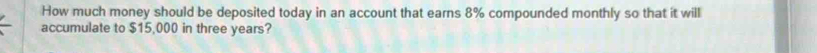 How much money should be deposited today in an account that earns 8% compounded monthly so that it will 
accumulate to $15,000 in three years?