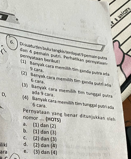 a unicor
r
6. 】 Di suatu tim bulu tangkis terdapat 9 pemain putra
dan 4 pemain putri. Perhatikan pernyataan-
pernyataan berikut!
(1) Banyak cara memilih tim ganda putra ada
9 cara.
(2) Banyak cara memilih tim ganda putri ada
6 cara.
(3) Banyak cara memilih tim tunggal putra
ada 9 cara.
D, (4) Banyak cara memilih tim tunggal putri ada
6 cara.
Pernyataan yang benar ditunjukkan oleh
nomor .... (HOTS)
a. (1) dan (2)
b. (1) dan (3)
c. (2) dan (3)
iliki d. (2) dan (4)
ara e. (3) dan (4)